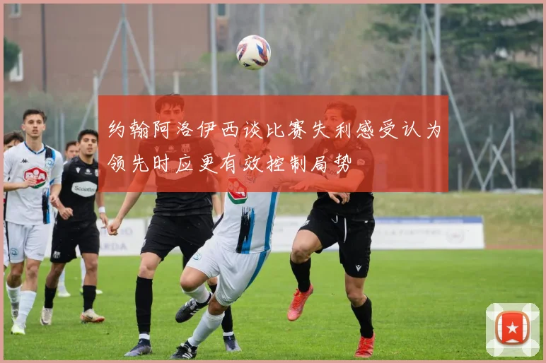 约翰阿洛伊西谈比赛失利感受认为领先时应更有效控制局势