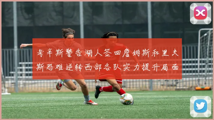 考辛斯警告湖人签回詹姆斯和里夫斯恐难逆转西部各队实力提升局面