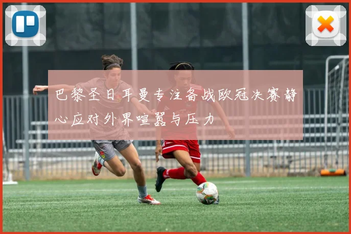 巴黎圣日耳曼专注备战欧冠决赛静心应对外界喧嚣与压力