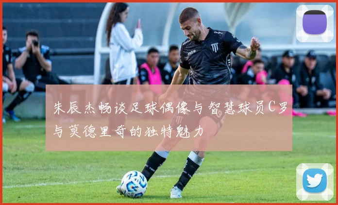 朱辰杰畅谈足球偶像与智慧球员C罗与莫德里奇的独特魅力