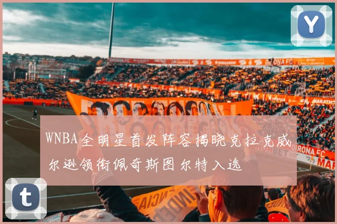 WNBA全明星首发阵容揭晓克拉克威尔逊领衔佩奇斯图尔特入选