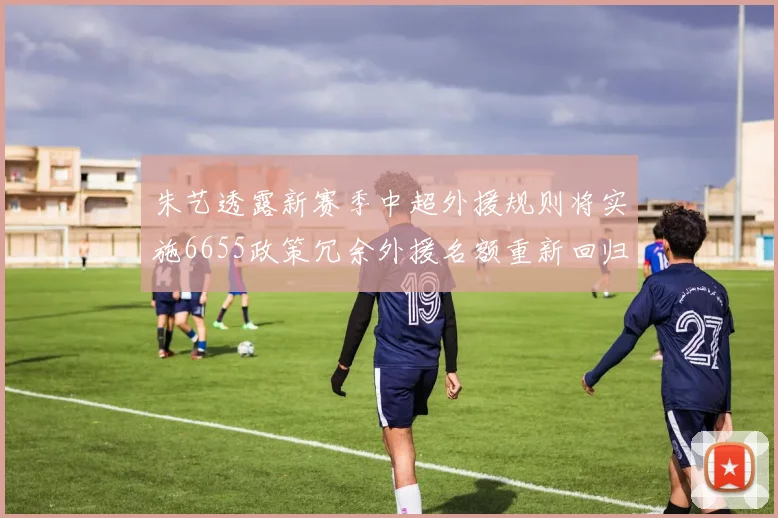 朱艺透露新赛季中超外援规则将实施6655政策冗余外援名额重新回归球队配置