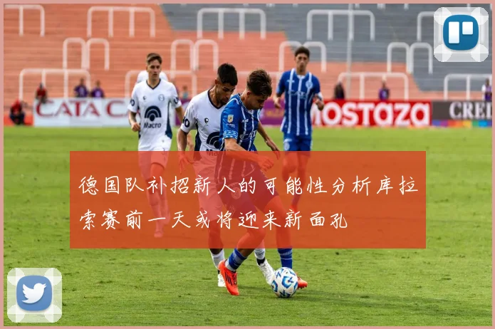 德国队补招新人的可能性分析库拉索赛前一天或将迎来新面孔