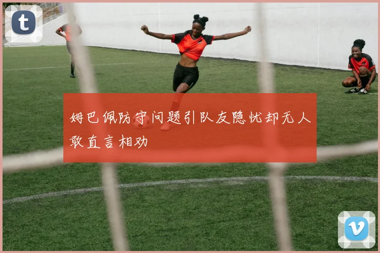 姆巴佩防守问题引队友隐忧却无人敢直言相劝