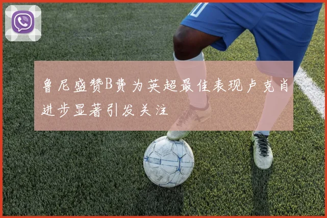 鲁尼盛赞B费为英超最佳表现卢克肖进步显著引发关注