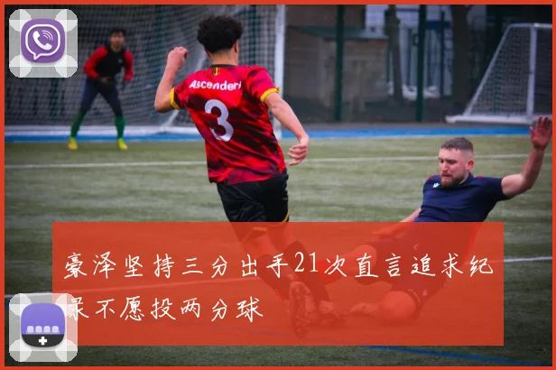 豪泽坚持三分出手21次直言追求纪录不愿投两分球