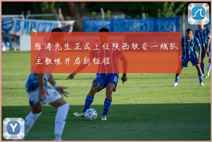 陈涛先生正式上任陕西联合一线队主教练开启新征程
