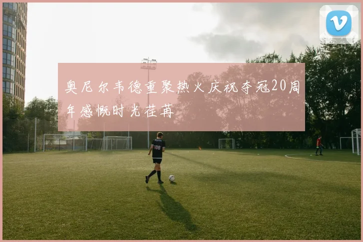 奥尼尔韦德重聚热火庆祝夺冠20周年感慨时光荏苒