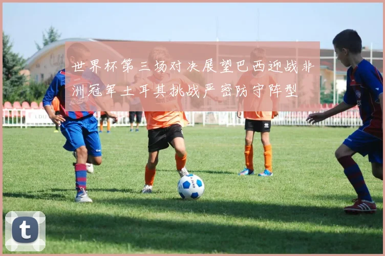 世界杯第三场对决展望巴西迎战非洲冠军土耳其挑战严密防守阵型