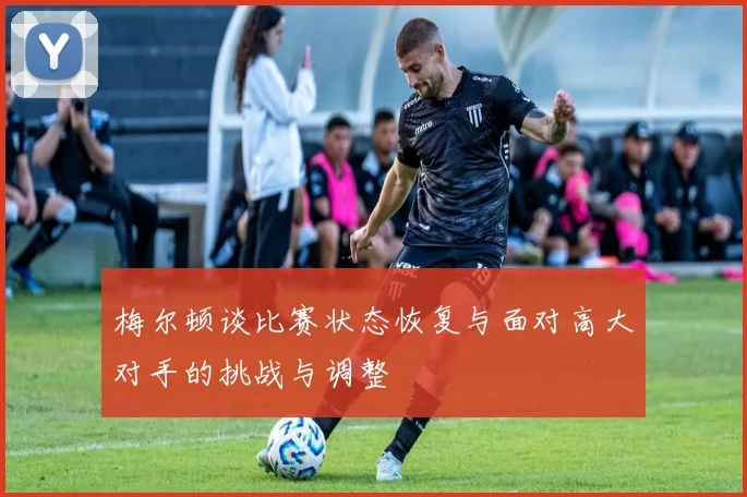 梅尔顿谈比赛状态恢复与面对高大对手的挑战与调整