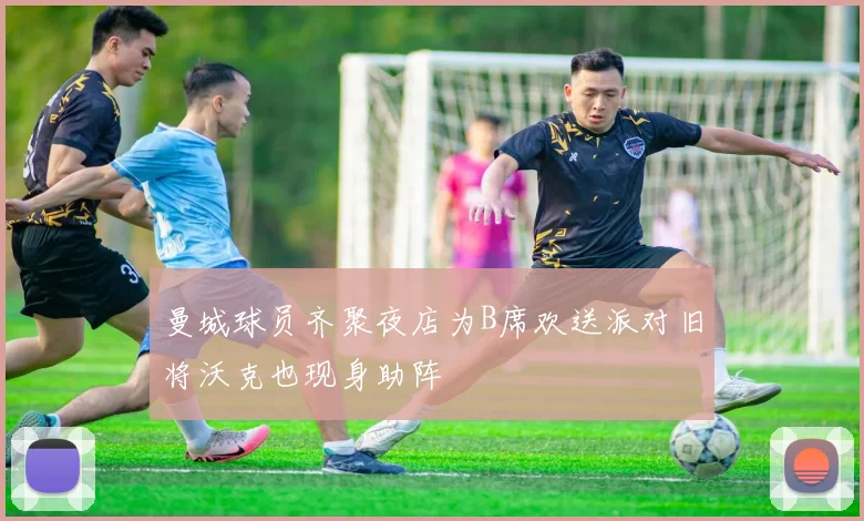 曼城球员齐聚夜店为B席欢送派对旧将沃克也现身助阵