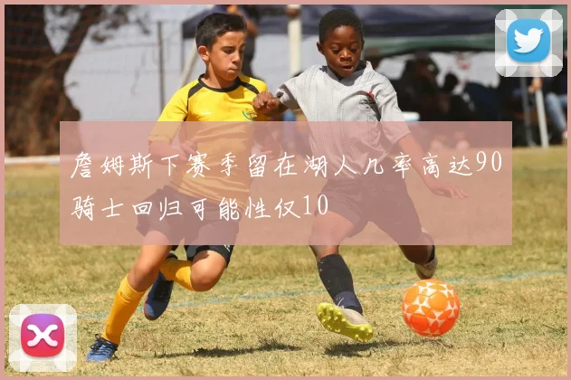 詹姆斯下赛季留在湖人几率高达90骑士回归可能性仅10