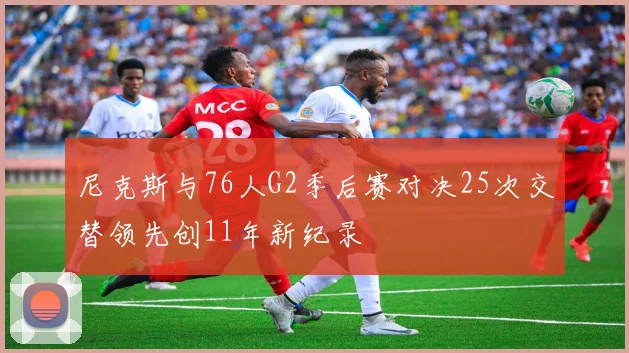 尼克斯与76人G2季后赛对决25次交替领先创11年新纪录