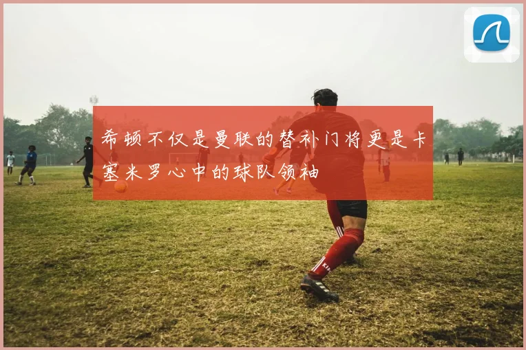 希顿不仅是曼联的替补门将更是卡塞米罗心中的球队领袖
