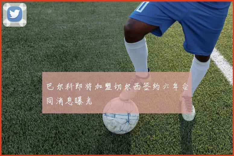 巴尔科即将加盟切尔西签约六年合同消息曝光