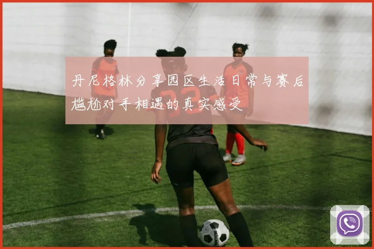 丹尼格林分享园区生活日常与赛后尴尬对手相遇的真实感受